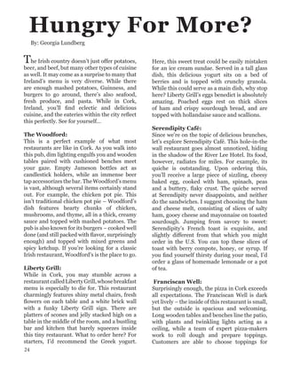 Hungry For More?
The Irish country doesn’t just offer potatoes,
beer, and beef, but many other types of cuisine
as well. It may come as a surprise to many that
Ireland’s menu is very diverse. While there
are enough mashed potatoes, Guinness, and
burgers to go around, there’s also seafood,
fresh produce, and pasta. While in Cork,
Ireland, you’ll find eclectic and delicious
cuisine, and the eateries within the city reflect
this perfectly. See for yourself…
The Woodford:
This is a perfect example of what most
restaurants are like in Cork. As you walk into
this pub, dim lighting engulfs you and wooden
tables paired with cushioned benches meet
your gaze. Empty Jameson bottles act as
candlestick holders, while an immense beer
tap accessorizes the bar. The Woodford’s menu
is vast, although several items certainly stand
out. For example, the chicken pot pie. This
isn’t traditional chicken pot pie – Woodford’s
dish features hearty chunks of chicken,
mushrooms, and thyme, all in a thick, creamy
sauce and topped with mashed potatoes. The
pub is also known for its burgers – cooked well
done (and still packed with flavor, surprisingly
enough) and topped with mixed greens and
spicy ketchup. If you’re looking for a classic
Irish restaurant, Woodford’s is the place to go.
Liberty Grill:
While in Cork, you may stumble across a
restaurantcalledLibertyGrill,whosebreakfast
menu is especially to die for. This restaurant
charmingly features shiny metal chairs, fresh
flowers on each table and a white brick wall
with a funky Liberty Grill sign. There are
platters of scones and jelly stacked high on a
table in the middle of the room, and a bustling
bar and kitchen that barely squeezes inside
this tiny restaurant. What to order here? For
starters, I’d recommend the Greek yogurt.
Here, this sweet treat could be easily mistaken
for an ice cream sundae. Served in a tall glass
dish, this delicious yogurt sits on a bed of
berries and is topped with crunchy granola.
While this could serve as a main dish, why stop
here? Liberty Grill’s eggs benedict is absolutely
amazing. Poached eggs rest on thick slices
of ham and crispy sourdough bread, and are
topped with hollandaise sauce and scallions.
Serendipity Café:
Since we’re on the topic of delicious brunches,
let’s explore Serendipity Café. This hole-in-the
wall restaurant goes almost unnoticed, hiding
in the shadow of the River Lee Hotel. Its food,
however, radiates for miles. For example, its
quiche is outstanding. Upon ordering this,
you’ll receive a large piece of sizzling, cheesy
baked egg, cooked with ham, spinach, peas
and a buttery, flaky crust. The quiche served
at Serendipity never disappoints, and neither
do the sandwiches. I suggest choosing the ham
and cheese melt, consisting of slices of salty
ham, gooey cheese and mayonnaise on toasted
sourdough. Jumping from savory to sweet:
Serendipity’s French toast is exquisite, and
slightly different from that which you might
order in the U.S. You can top these slices of
toast with berry compote, honey, or syrup. If
you find yourself thirsty during your meal, I’d
order a glass of homemade lemonade or a pot
of tea.
Franciscan Well:
Surprisingly enough, the pizza in Cork exceeds
all expectations. The Franciscan Well is dark
yet lively – the inside of this restaurant is small,
but the outside is spacious and welcoming.
Long wooden tables and benches line the patio,
with plants and twinkling lights acting as a
ceiling, while a team of expert pizza-makers
work to roll dough and prepare toppings.
Customers are able to choose toppings for
By: Georgia Lundberg
24
 