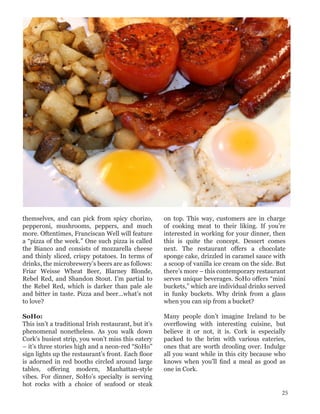 themselves, and can pick from spicy chorizo,
pepperoni, mushrooms, peppers, and much
more. Oftentimes, Franciscan Well will feature
a “pizza of the week.” One such pizza is called
the Bianco and consists of mozzarella cheese
and thinly sliced, crispy potatoes. In terms of
drinks, the microbrewery’s beers are as follows:
Friar Weisse Wheat Beer, Blarney Blonde,
Rebel Red, and Shandon Stout. I’m partial to
the Rebel Red, which is darker than pale ale
and bitter in taste. Pizza and beer…what’s not
to love?
SoHo:
This isn’t a traditional Irish restaurant, but it’s
phenomenal nonetheless. As you walk down
Cork’s busiest strip, you won’t miss this eatery
– it’s three stories high and a neon-red “SoHo”
sign lights up the restaurant’s front. Each floor
is adorned in red booths circled around large
tables, offering modern, Manhattan-style
vibes. For dinner, SoHo’s specialty is serving
hot rocks with a choice of seafood or steak
on top. This way, customers are in charge
of cooking meat to their liking. If you’re
interested in working for your dinner, then
this is quite the concept. Dessert comes
next. The restaurant offers a chocolate
sponge cake, drizzled in caramel sauce with
a scoop of vanilla ice cream on the side. But
there’s more – this contemporary restaurant
serves unique beverages. SoHo offers “mini
buckets,” which are individual drinks served
in funky buckets. Why drink from a glass
when you can sip from a bucket?
Many people don’t imagine Ireland to be
overflowing with interesting cuisine, but
believe it or not, it is. Cork is especially
packed to the brim with various eateries,
ones that are worth drooling over. Indulge
all you want while in this city because who
knows when you’ll find a meal as good as
one in Cork.
25
 