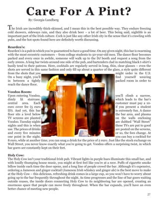 By: Georgia Lundberg
The Irish are incredibly thick-skinned, and I mean this in the best possible way. They endure freezing
cold showers, sideways rain, and they also drink beer – a lot of beer. This being said, nightlife is an
important part of the Irish culture. Cork is just like any other Irish city in the sense that it’s crawling with
pubs, and the hot spots found here are definitely worth discussing.
Rearden’s:
Rearden’s is a pub in which you’re guaranteed to have a good time. On any given night, this bar is swarming
with the most eccentric customers – from college students to 50-year-old men. The dance floor becomes
packed and every once in awhile, someone will walk up to the DJ booth and request a song from the
early 2000s. A long bar twists around one side of the pub, and bartenders clad in matching black t-shirt’s
busily tend to their patrons. Here, cocktails are regularly served in long, thin, clear glasses – even the
shots are served in this same fashion and only fill up about a quarter of the glass, a style quite different
from the shots that you might order in the U.S.
On a busy night, you’ll find yourself weaving
in between a tightly packed room in order to
reach the dance floor.
Voodoo Room:
Upon entering Voodoo, you’ll climb a narrow,
dimly lit staircase, which leads to the bar’s
central area. Each customer must pay a 10-
euro cover fee (5 euro if you present a student
ID). And yet, this bar is extremely fun. A dance
floor sits a level below the bar area, and plasma
TV screens are planted on the walls enclosing
Voodoo. Tuesday nights are dubbed “Wall Street”
nights and this is when these TVs are put to good
use. The prices of drinks are posted on the screens,
and every five minutes or so, the fees change. At
one point in the night, you can buy a cocktail for
8 euro, while at another time, you can snag a drink for the price of 2 euro. Just like the stock exchange on
Wall Street, you never know exactly what you’re going to get. Voodoo offers a surprising twist, in which
bar goers are constantly kept on their feet.
Holy Cow:
The Holy Cow isn’t your traditional Irish pub. Vibrant lights in purple hues illuminate this small bar, and
with loudly thumping house music, you might at first feel like you’re at a rave. Puffs of cigarette smoke
billow inside each time the door opens, and a long line of people crowd the bar. Although it’s expensive,
ordering a Jameson and ginger cocktail (Jameson Irish whiskey and ginger ale) is the best move to make
at the Holy Cow – this delicious, refreshing drink comes in a large cup, so you won’t have to worry about
going up to the bar frequently throughout the night. As time progresses and the line of bar goers waiting
outside ceases, the inside doors connecting Holy Cow to its neighboring bar are opened, creating an
enormous space that people can move freely throughout. When the bar expands, you’ll have an even
better chance of meeting new people.
Care For A Pint?
27
 