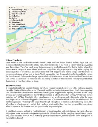 Oliver Plunkett:
Let’s return to our Irish roots and talk about Oliver Plunkett, which offers a relaxed night out. Oak
tables and benches line the sides of this pub, while the middle of the room is simply open space, acting
as a dance floor. There’s a small stage featuring several stools illuminated by bright lights, where live
music occurs 7 nights a week. These musicians range from all-girl groups who sing while playing the
acoustic guitar, to traditional Irish musicians clad with bagpipes and native songs, and this music is
even more pleasant with a pint in hand. You’ll soon notice that few people indulge in cocktails, opting
for beer instead. Guinness is always a great choice (the Guinness served in Ireland is different from
that served in the states – it’s smooth and not nearly as bitter). I’d recommend visiting Oliver Plunkett
during one of your first nights in Cork.
	
The Woolshed:
If you’re looking for an animated sports bar where you can buy pitchers of beer while watching a game,
then The Woolshed is the place to go. When visiting this barduring last year’s Super Bowl, I was surprised
that the Irish even tuned into an American football game. I approached a young man and asked, “Why
are you guys watching the Super Bowl?” He responded in a thick Irish slur, saying, “Well it’s an excuse
to drink, isn’t it?” For this night, silver bleachers were set up along one side of the pub, while the game
was projected on a blank wall opposite these benches. Waitresses in referee outfits scurried around the
bar taking orders, returning with trays stacked high with plates of nachos and overflowing pints. The
Woolshed is oftentimes so crowded that you have to sit on the floor, but this is a small inconvenience
when it comes to the fun that this bar proves to be on game nights.
	
It might not come as a shock to you that the city of Cork is packed with entertaining bars and other hot
nightspots, since pubs are an important part of the Irish culture. While studying abroad in this quaint
city, you’ll never be bored. Cork is certainly quiet and comfortable, but this doesn’t affect its nightlife in
the slightest. Enjoy!
1. UCC
2. Serendipity Cafe
3. Franciscan Well
4. The Woolshed
5. Holy Cow
6. SoHo
7. Liberty Grill
8. Reardens
9. The Woodford
10. Voodoo Room
11. Oliver Plunkett
28
 