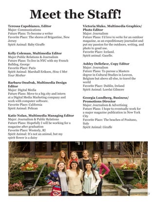Kelly Coleman, Multimedia Editor
Major:Public Relations & Journalism
Future Plans: To live in NYC with my French
Bulldog, George
Favorite Place: Paris
Spirit Animal: Marshall Eriksen, How I Met
Your Mother
Meet the Staff!
Katie Nolan, Multimedia Managing Editor
Major: Journalism & Public Relations
Future Plans: Hopefully I will be working for a
magazine after graduation
Favorite Place: Westerly, RI
Spirit Animal: It’s not an animal, but my
spirit flower is a daisy
Teressa Capobianco, Editor
Major: Communications
Future Plans: To become a writer
Favorite Place: The shores of Brigantine, New
Jersey
Spirit Animal: Baby Giraffe
Georgia Lundberg, Business/
Promotions Director
Major: Journalism & Advertising
Future Plans: I hope to eventually work for
a major magazine publication in New York
City
Favorite Place: The beaches of Positano,
Italy
Spirit Animal: Giraffe
Ashley Dellefave, Copy Editor
Major: Journalism
Future Plans: To pursue a Masters
degree in Cultural Studies in Leuven,
Belgium but above all else, to travel the
world
Favorite Place: Dublin, Ireland
Spirit Animal: Lorelai Gilmore
Victoria Sluko, Multimedia Graphics/
Photo Editor
Major: Journalism
Future Plans: I’d love to write for an outdoor
magazine, as an expeditionary journalist and
put my passion for the outdoors, writing, and
photo to good use.
Favorite Place: Iceland.
Spirit animal: Gazelle.
Barbara Onufrak, Multimedia Design
Editor
Major: Digital Media
Future Plans: Move to a big city and intern
at a Digital Media Marketing company and
work with computer software.
Favorite Place: California
Spirit Animal: Pelican
3
 