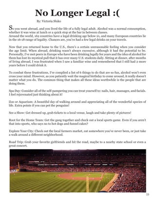 No Longer Legal :(
So you went abroad, and you lived the life of a fully legal adult. Alcohol was a normal consumption,
whether it was wine at lunch or a quick stop at the bar in between classes.
Around the world, 162 countries have a legal drinking age below 21, and many European countries lie
in the 16-18 range of legality. Chances are, you’ve had a few legal drinks on your travels.
Now that you returned home to the U.S., there’s a certain unreasonable feeling when you consider
the age limit. When abroad, drinking wasn’t always excessive, although it had the potential to be.
Personally, I’ve met peers in Europe who have been drinking legally for years and the idea of alcohol for
them has lost its mystical pull that it has over many U.S. students daily. Sitting at dinner, after months
of living abroad, I was frustrated when I saw a familiar wine and remembered that I still had 2 more
years before I could drink it.
To combat these frustrations, I’ve complied a list of 6 things to do that are so fun, alcohol won’t even
cross your mind. However, as you patiently wait the magical birthday to come around, it really doesn’t
matter what you do. The common thing that makes all these ideas worthwhile is the people that are
doing them.
Spa Day: Consider all of the self-pampering you can treat yourself to: nails, hair, massages, and facials.
I feel rejuvenated just thinking about it!
Zoo or Aquarium: A beautiful day of walking around and appreciating all of the wonderful species of
life. Extra points if you can pet the penguins!
See a Show: Get dressed up, grab tickets to a local venue, laugh and take plenty of pictures!
Root for the Home Team: Get the gang together and check out a local sports game. Even if you aren’t
that into sports, who says no to hot dogs and funnel cakes?
Explore Your City: Check out the local farmers market, eat somewhere you’ve never been, or just take
a walk around a different neighborhood.
Road Trip: Grab your favorite girlfriends and hit the road, maybe to a nearby state school or even a
great concert.
By: Victoria Sluko
33
 