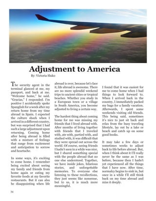The security agent in the
terminal glanced at me, my
passport, and back at me.
“Welcome home,” he said.
“Gracias,” I responded. I’m
positive I accidentally spoke
Spanglish for a week after my
return home from my time
abroad in Spain. I expected
the culture shock when I
arrived in a different country,
but was surprised that I had
such a large adjustment upon
returning. Coming home
after being abroad is filled
with a mixture of feelings
that range from excitement
and anticipation to sorrow
and heartache.
In some ways, it’s exciting
to come home. I remember
being excited about seeing
my family and friends from
home again or eating my
favorite foods at my favorite
restaurants. But it can also
be disappointing when life
abroad is over, because let’s face
it, life abroad is awesome. There
are no more splendid weekend
trips to ancient cities or tropical
beaches. Whether you study in
a European town or a village
in South America, you become
adjusted to living a certain way.
The hardest thing about coming
home for me was missing my
friends that I lived abroad with.
After months of living together
with friends that I traveled
with, ate with, partied with, and
studied with, it was difficult that
they were spread out across the
world. Of course, seeing friends
I hadn’t seen in a while was nice,
but I shared something special
with the people abroad that no
one else understood. Together,
we have inside jokes, hilarious
stories, and unforgettable
memories. To everyone else
listening to these recollections,
they just seems like nonsense,
but to us, it is much more
meaningful.
I found that it was easiest for
me to come home when I had
things to look forward to.
When I arrived back in the
country, I immediately packed
my bags for a family vacation.
Afterwards, I spent some
weekends visiting old friends.
This being said, sometimes
it’s nice to just sit back and
relax from the busy traveling
lifestyle, lay out by a lake or
beach and catch up on some
good books.
It may take a few days or
sometimes weeks to adjust
back to life before abroad. But,
when I think about it I’ll really
never be the same as I was
before, because then I hadn’t
yet experienced all the things
that I have now. After time,
normalcy begins to sink in, but
once in a while I’ll still think
back on my time abroad and
miss it deeply.
Adjustment to America
By: Victoria Sluko
34
 
