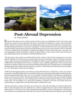 Post-Abroad Depression
Everyone talks about reverse culture shock and the process of readjusting to life in the states post
abroad, but rarely do they approach the topic of post-abroad depression. Anyone who loved their
studies abroad can attest for the pain and longing that crept up on them shortly after arriving home.
Though studying abroad isn’t always fun and games, it often includes the most crazy experiences and
unusual foreign customs that you find yourself missing most once you return home. How is it possible
to focus on applying for internships or studying for midterms when at the same time a year ago, you
were hopping on a plane to Ireland, or Spain, or Bali? Below is a list of some of the ways to beat your
post-abroad depression, and things you should definitely avoid.
DO stay close to the people you studied abroad with, as they are the closest connection to your time
abroad. Whether it’s one person or an entire group, be sure to maintain contact with them; get lunch
once a week or meet up occasionally for a fun night out. With everyone having busy schedules, it may be
a difficult feat, but finding a time to have a reunion is also a valuable opportunity. There, you have the
freedom to reminisce about your time abroad without feeling like you’re boring anyone or redundantly
boasting about how fantastic being abroad was and how much better the food/wine/scenery/people/
etc. were. Remember: misery loves company.
DON’T look through the photos and videos you took while abroad on a daily basis. I know you want to
remember every detail of the places you visited and relive your experiences through the visual memories,
but browsing through either your own or your friends’ Facebook albums isn’t going do anything but
make you wish you were there. This goes for friends or peers you may know who are currently studying
in the same country that you were; nothing hurts more than seeing someone sitting at your favorite
corner cafe. I’m not telling you to avoid your computer or phones at all costs, but maybe keep your
reminiscing to a couple times a month rather than a couple times a day.
DO get involved on campus. The best way to keep your mind off something is to find an alternative
that’s worth occupying your time. Whether it’s a club or organization you were involved with prior to
going abroad, or one you never really considered joining before, go for it. Staying busy and focusing
your attention on something other than the fun times you had while abroad can help you seek amazing
By: Ashley Dellefave
35
 