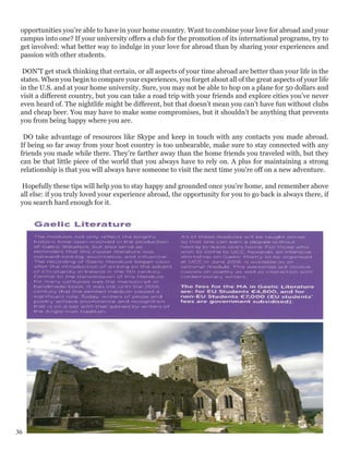 opportunities you’re able to have in your home country. Want to combine your love for abroad and your
campus into one? If your university offers a club for the promotion of its international programs, try to
get involved: what better way to indulge in your love for abroad than by sharing your experiences and
passion with other students.
DON’T get stuck thinking that certain, or all aspects of your time abroad are better than your life in the
states. When you begin to compare your experiences, you forget about all of the great aspects of your life
in the U.S. and at your home university. Sure, you may not be able to hop on a plane for 50 dollars and
visit a different country, but you can take a road trip with your friends and explore cities you’ve never
even heard of. The nightlife might be different, but that doesn’t mean you can’t have fun without clubs
and cheap beer. You may have to make some compromises, but it shouldn’t be anything that prevents
you from being happy where you are.
DO take advantage of resources like Skype and keep in touch with any contacts you made abroad.
If being so far away from your host country is too unbearable, make sure to stay connected with any
friends you made while there. They’re farther away than the home friends you traveled with, but they
can be that little piece of the world that you always have to rely on. A plus for maintaining a strong
relationship is that you will always have someone to visit the next time you're off on a new adventure.
Hopefully these tips will help you to stay happy and grounded once you’re home, and remember above
all else: if you truly loved your experience abroad, the opportunity for you to go back is always there, if
you search hard enough for it.
36
 