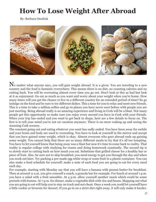 How To Lose Weight After Abroad
By: Barbara Onufrak
No matter what anyone says, you will gain weight abroad. It is a given. You are traveling to a new
country and the food is fantastic everywhere. This means there is no diet, no counting calories and no
cutting back. You will be overeating almost every time you go out. Don't look at this as bad but look
at it as enjoyment. Go eat as much as you want and worry about your weight when you’re home. How
many times will you get the chance to live in a different country for an extended period of time? So go
indulge on the food and be sure to try different dishes. This a time for you to relax and meet new friends.
This is a time to take a million selfies and go to places you have never seen before with people you are
just meeting. Being abroad really is an amazing experience and living in Cork will be a blast. Not many
people get this opportunity so make sure you enjoy every second you have in Cork with your friends.
When your trip has ended and you want to get back in shape, here are a few details to focus on. The
first is to tell your mind you're not on vacation anymore. There is no more waking up and seeing the
stunning Cork scenery.
The constant going out and eating whatever you want has sadly ended. You have been away for awhile
and your brain and body are used to overeating. You have to look at yourself in the mirror and accept
that you have gained some weight, which is okay. Almost everyone who goes abroad ends up gaining
some weight. You cannot help that there are so many different meals to try that it’s all too tempting.
You have to let yourself know that being away was a blast but now it's time to come back to reality. That
reality is regular college with studying for exams and doing homework constantly. The second tip is
to slowly start to cutting back on how much you eat. Substitute that grilled cheese for a healthy bar or
piece of fruit. Also, be sure not to skip breakfast; you need energy to get you through the day and when
you work out later. Try packing a pre-made egg white wrap or some fruit in a plastic container. You can
also make a food schedule for yourself; make a note of each food you are going to eat for every meal
each day.
For example, starting with Monday say that you will have a banana with peanut butter for breakfast.
Then at around 11 a.m. you give yourself a snack, a granola bar for example. For lunch at around 1 p.m.
you have a salad with a fruit smoothie. At 4 p.m. allow yourself another snack which could be some
pretzels with humus. At 7 p.m. for dinner, make a vegetable dish with rice and beans. Mapping out what
you are going to eat will help you to stay on track and not cheat. Once a week you could let yourself have
a little cookie or brownie for dessert. If you go in on a strict diet right away, it will only make it harder.
37
 