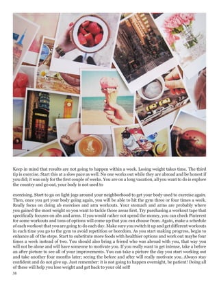 Keep in mind that results are not going to happen within a week. Losing weight takes time. The third
tip is exercise. Start this at a slow pace as well. No one works out while they are abroad and be honest if
you did; it was only for the first couple of weeks. You are on a long vacation, all you want to do is explore
the country and go out, your body is not used to
exercising. Start to go on light jogs around your neighborhood to get your body used to exercise again.
Then, once you get your body going again, you will be able to hit the gym three or four times a week.
Really focus on doing ab exercises and arm workouts. Your stomach and arms are probably where
you gained the most weight so you want to tackle those areas first. Try purchasing a workout tape that
specifically focuses on abs and arms. If you would rather not spend the money, you can check Pinterest
for some workouts and tons of options will come up that you can choose from. Again, make a schedule
of each workout that you are going to do each day. Make sure you switch it up and get different workouts
in each time you go to the gym to avoid repetition or boredom. As you start making progress, begin to
enhance all of the steps. Start to substitute more foods with healthier options and work out maybe four
times a week instead of two. You should also bring a friend who was abroad with you, that way you
will not be alone and will have someone to motivate you. If you really want to get intense, take a before
an after picture to see all of your improvements. You can take a picture the day you start working out
and take another four months later; seeing the before and after will really motivate you. Always stay
confident and do not give up. Just remember: it is not going to happen overnight, be patient! Doing all
of these will help you lose weight and get back to your old self!
38
 