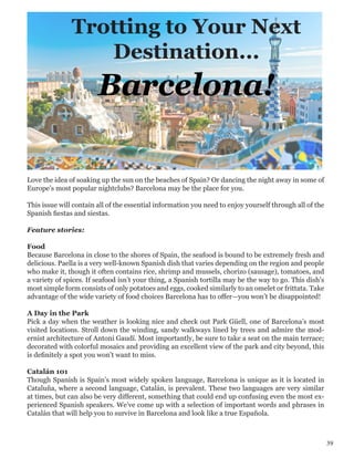 Trotting to Your Next
Destination...
Barcelona!
39
Love the idea of soaking up the sun on the beaches of Spain? Or dancing the night away in some of
Europe’s most popular nightclubs? Barcelona may be the place for you.
This issue will contain all of the essential information you need to enjoy yourself through all of the
Spanish fiestas and siestas.
Feature stories:
Food
Because Barcelona in close to the shores of Spain, the seafood is bound to be extremely fresh and
delicious. Paella is a very well-known Spanish dish that varies depending on the region and people
who make it, though it often contains rice, shrimp and mussels, chorizo (sausage), tomatoes, and
a variety of spices. If seafood isn’t your thing, a Spanish tortilla may be the way to go. This dish’s
most simple form consists of only potatoes and eggs, cooked similarly to an omelet or frittata. Take
advantage of the wide variety of food choices Barcelona has to offer—you won’t be disappointed!
A Day in the Park
Pick a day when the weather is looking nice and check out Park Güell, one of Barcelona’s most
visited locations. Stroll down the winding, sandy walkways lined by trees and admire the mod-
ernist architecture of Antoni Gaudí. Most importantly, be sure to take a seat on the main terrace;
decorated with colorful mosaics and providing an excellent view of the park and city beyond, this
is definitely a spot you won’t want to miss.
Catalán 101
Though Spanish is Spain’s most widely spoken language, Barcelona is unique as it is located in
Cataluña, where a second language, Catalán, is prevalent. These two languages are very similar
at times, but can also be very different, something that could end up confusing even the most ex-
perienced Spanish speakers. We’ve come up with a selection of important words and phrases in
Catalán that will help you to survive in Barcelona and look like a true Española.
 