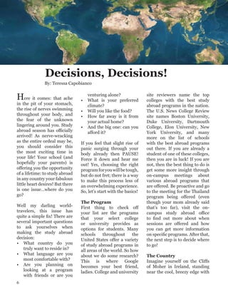 Decisions, Decisions!
By: Teressa Capobianco
Here it comes: that ache
in the pit of your stomach,
the rise of nerves swimming
throughout your body, and
the fear of the unknown
lingering around you. Study
abroad season has officially
arrived! As nerve-wracking
as the entire ordeal may be,
you should consider this
the most exciting time in
your life! Your school (and
hopefully your parents) is
offering you the opportunity
of a lifetime: to study abroad
in any country your fabulous
little heart desires! But there
is one issue…where do you
go?
Well my darling world-
travelers, this issue has
quite a simple fix! There are
several important questions
to ask yourselves when
making the study abroad
decision:
•	 What country do you
truly want to reside in?
•	 What language are you
most comfortable with?
•	 Are you planning on
looking at a program
with friends or are you
venturing alone?
•	 What is your preferred
climate?
•	 Will you like the food?
•	 How far away is it from
your actual home?
•	 And the big one: can you
afford it?
If you feel that slight rise of
panic surging through your
body already then PAUSE!
Force it down and hear me
out! Yes, choosing the right
programforyouwillbetough,
but do not fret; there is a way
to make this process less of
an overwhelming experience.
So, let’s start with the basics!
The Program
First thing to check off
your list are the programs
that your select college
or university provides as
options for students. Many
schools throughout the
United States offer a variety
of study abroad programs in
all areas of the world. So how
about we do some research?
This is where Google
becomes your best friend,
ladies. College and university
site reviewers name the top
colleges with the best study
abroad programs in the nation.
The U.S. News College Review
site names Boston University,
Duke University, Dartmouth
College, Elon University, New
York University, and many
more on the list of schools
with the best abroad programs
out there. If you are already a
student of one of these colleges,
then you are in luck! If you are
not, then the best thing to do is
get some more insight through
on-campus meetings about
various abroad programs that
are offered. Be proactive and go
to the meeting for the Thailand
program being offered (even
though your mom already said
that’s too far), visit the on-
campus study abroad office
to find out more about when
sessions are offered and how
you can get more information
on specific programs. After that,
the next step is to decide where
to go!
The Country
Imagine yourself on the Cliffs
of Moher in Ireland, standing
near the cool, breezy edge with
6
 
