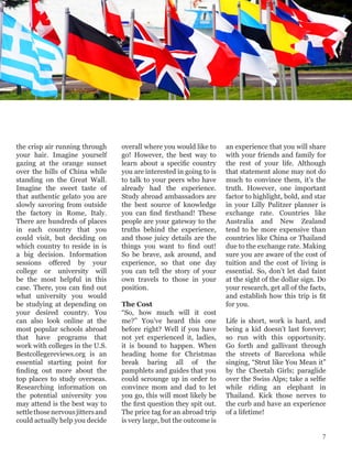 the crisp air running through
your hair. Imagine yourself
gazing at the orange sunset
over the hills of China while
standing on the Great Wall.
Imagine the sweet taste of
that authentic gelato you are
slowly savoring from outside
the factory in Rome, Italy.
There are hundreds of places
in each country that you
could visit, but deciding on
which country to reside in is
a big decision. Information
sessions offered by your
college or university will
be the most helpful in this
case. There, you can find out
what university you would
be studying at depending on
your desired country. You
can also look online at the
most popular schools abroad
that have programs that
work with colleges in the U.S.
Bestcollegereviews.org is an
essential starting point for
finding out more about the
top places to study overseas.
Researching information on
the potential university you
may attend is the best way to
settlethosenervousjittersand
could actually help you decide
overall where you would like to
go! However, the best way to
learn about a specific country
you are interested in going to is
to talk to your peers who have
already had the experience.
Study abroad ambassadors are
the best source of knowledge
you can find firsthand! These
people are your gateway to the
truths behind the experience,
and those juicy details are the
things you want to find out!
So be brave, ask around, and
experience, so that one day
you can tell the story of your
own travels to those in your
position.
The Cost
“So, how much will it cost
me?” You’ve heard this one
before right? Well if you have
not yet experienced it, ladies,
it is bound to happen. When
heading home for Christmas
break baring all of the
pamphlets and guides that you
could scrounge up in order to
convince mom and dad to let
you go, this will most likely be
the first question they spit out.
The price tag for an abroad trip
is very large, but the outcome is
an experience that you will share
with your friends and family for
the rest of your life. Although
that statement alone may not do
much to convince them, it’s the
truth. However, one important
factor to highlight, bold, and star
in your Lilly Pulitzer planner is
exchange rate. Countries like
Australia and New Zealand
tend to be more expensive than
countries like China or Thailand
due to the exchange rate. Making
sure you are aware of the cost of
tuition and the cost of living is
essential. So, don’t let dad faint
at the sight of the dollar sign. Do
your research, get all of the facts,
and establish how this trip is fit
for you.
Life is short, work is hard, and
being a kid doesn’t last forever;
so run with this opportunity.
Go forth and gallivant through
the streets of Barcelona while
singing, “Strut like You Mean it”
by the Cheetah Girls; paraglide
over the Swiss Alps; take a selfie
while riding an elephant in
Thailand. Kick those nerves to
the curb and have an experience
of a lifetime!
7
 