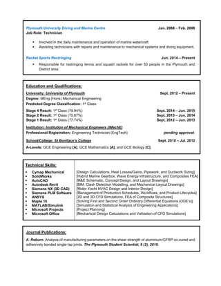 Plymouth University Diving and Marine Centre Jan. 2008 – Feb. 2008
Job Role: Technician
 Involved in the daily maintenance and operation of marine watercraft.
 Assisting technicians with repairs and maintenance to mechanical systems and diving equipment.
Racket Sports Restringing Jun. 2014 – Present
 Responsible for restringing tennis and squash rackets for over 50 people in the Plymouth and
District area.
Education and Qualifications:
University: University of Plymouth Sept. 2012 – Present
Degree: MEng (Hons) Mechanical Engineering
Predicted Degree Classification: 1st Class
Stage 4 Result: 1st Class (79.94%) Sept. 2014 – Jun. 2015
Stage 2 Result: 1st Class (75.67%) Sept. 2013 – Jun. 2014
Stage 1 Result: 1st Class (77.74%) Sept. 2012 – Jun. 2013
Institution: Institution of Mechanical Engineers (IMechE)
Professional Registration: Engineering Technician (EngTech) pending approval.
School/College: St Boniface’s College Sept. 2010 – Jul. 2012
A-Levels: GCE Engineering [A], GCE Mathematics [A], and GCE Biology [C]
Journal Publications:
A. Reburn. Analysis of manufacturing parameters on the shear strength of aluminium/GFRP co-cured and
adhesively bonded single-lap joints. The Plymouth Student Scientist, 9 (2), 2016.
Technical Skills:
 Cymap Mechanical
 SolidWorks
 AutoCAD
 Autodesk Revit
 Siemens NX (3D CAD)
 Siemens PLM Software
 ANSYS
 Maple 16
 MATLAB/Simulink
 Microsoft Projects
 Microsoft Office
s:
[Design Calculations, Heat Losses/Gains, Pipework, and Ductwork Sizing]
[Hybrid Marine Gearbox, Wave Energy Infrastructure, and Composites FEA]
[M&E Schematic, Concept Design, and Layout Drawings]
[BIM, Clash Detection Modelling, and Mechanical Layout Drawings]
[Motor Yacht HVAC Design and Interior Design]
[Management of Production Schedules, Workflows, and Product Lifecycles]
[2D and 3D CFD Simulations, FEA of Composite Structures]
[Solving First and Second Order Ordinary Differential Equations (ODE’s)]
[Simulation and Statistical Analysis of Engineering Applications]
[Project Planning]
[Mechanical Design Calculations and Validation of CFD Simulations]
 