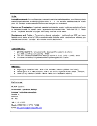 Skills:
Project Management - Successfully project managed three undergraduate yearlong group design projects
to strict project deadlines, achieving aggregate marks of 77%, 73%, and 89%. Delivered effective project
plans and managed workloads based on individual’s strengths and weaknesses.
Planning and Organisation - I coordinate a weekly tennis training session involving organisation of up to
24 players each week. On a yearly basis, I organise the Mannamead Lawn Tennis Club (MLTC) Tennis
Ladder Competition, with over 50 players participating in the two ladder events.
Manufacturing and Testing – To support my journal publication, I contributed over 250 man hours
fabricating and testing a total of 132 composite-to-metal single-lap joints, investigating a relatively new
manufacturing process, “co-curing”, which utilises vacuum resin infusion.
Achievements:
 2012/13 and 2015/16: Honours roll on the Dean’s List for Academic Excellence
 Jun. 2009: Level 1 Sports Leadership – PASS
 Jan. 2007: The Associated Board of the Royal Schools of Music, Grade 5 Clarinet – PASS
 2010 and 2011 Bishop Vaughan Award for Engineering (AS and A-Level)
Interests:
 Single Figure Handicap Golfer - [BUCS Golf, Yelverton Golf Club (member since 2008)]
 Tennis - [2015 MLTC Men’s Captain, 2014/15 and 2015/16 Plymouth Winter League Champion]
 Other sporting interests - [Squash, Football, Skiing, and Clay Pigeon Shooting]
References:
Mr. Rob Coleman
Development Operations Manager
Princess Yachts International plc.
Newport St,
Plymouth,
PL1 3QG
Tel: 01752 203888
Mobile: 07795 116118 / 07769 740322
Email: Rob.Coleman@princessyachts.com
 