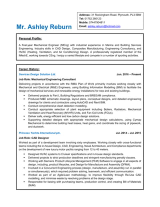 Address: 31 Rockingham Road, Plymouth, PL3 5BW
Tel: 01752 260123
Mobile: 07447904811
Email: ashley.reburn@hotmail.com
Mr. Ashley Reburn
Personal Profile:
A final-year Mechanical Engineer (MEng) with industrial experience in Marine and Building Services
Engineering. Industry skills in CAD Design, Composites Manufacturing, Engineering Consultancy, and
HVAC (Heating, Ventilation, and Air Conditioning) Design. A professionally registered member of the
IMechE, working towards CEng. I enjoy a varied lifestyle and compete in a number of sporting activities.
Career History:
Services Design Solution Ltd. Jun. 2016 – Present
Job Role: Mechanical Engineering Consultant
Delivering projects in accordance with the RIBA Plan of Work primarily involves working closely with
Mechanical and Electrical (M&E) Engineers, using Building Information Modelling (BIM) to facilitate the
design of mechanical services and renewable energy installations for new and existing buildings.
 Delivered projects to Part L Building Regulations and BREEAM compliance.
 Produced M&E schematic drawings, layout plans, conceptual designs, and detailed engineering
drawings for clients and contractors using AutoCAD and Revit BIM.
 Conduct comprehensive clash detection modelling.
 Conduct appropriate selection of plant equipment including Boilers, Radiators, Mechanical
Ventilation and Heat Recovery (MVHR) Units, and Fan Coil Units (FCUs).
 Deliver safe, energy efficient and low carbon design solutions.
 Supporting detailed designs with appropriate mechanical design calculations, using Cymap
Mechanical to determine building heat losses, heat gains, and coordinate the sizing of pipework,
and ductwork.
Princess Yachts International plc. Jul. 2014 – Jul. 2015
Job Role: CAD Designer
Worked as part of a development team involving sixty employees. Working closely with cross-functional
teams including the in-house Design, CAD, Engineering, Naval Architecture, and Compliance departments
on the development of new luxury motor yachts ranging from 12 to 40 meters.
 Designed HVAC systems to Cruisair specifications and in-house design standards.
 Delivered projects to strict production deadlines and stringent manufacturing penalty clauses.
 Working with Siemens Product Lifecycle Management (PLM) Software to engage in all aspects of
design, including, product lifecycles, and Design for Manufacture and Assembly (DFMA).
 Involved in a Concurrent Engineering process (design, manufacture, and assembly run in parallel
or simultaneously), which required problem solving, teamwork, and efficient communication.
 Worked as part of an Agile/Lean methodology, to improve flexibility through Re-Use CAD
modelling, and minimise waste by resolving problems at the design stage.
 Responsible for liaising with purchasing teams, production control, and creating Bill of Materials
(BoM).
 