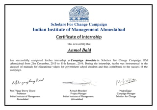 Scholars For Change Campaign
Indian Institute of Management Ahmedabad
Certificate of Internship
This is to certify that
Anmol Baid
has successfully completed his/her internship as Campaign Associate in Scholars For Change Campaign, IIM
Ahmedabad from 21st December, 2015 to 11th January, 2016. During the internship, he/she was instrumental in the
creation of manuals for educational videos for government school children and thus contributed to the success of the
campaign.
Prof. Vijaya Sherry Chand Avinash Bhandari MeghaGajjar
Professor Project Manager Campaign Manager
Indian Institute of Management Indian Institute of Management, Scholars for Change
Ahmedabad Ahmedabad
 