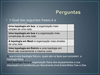 • 1-Qual das seguintes frases é a
  verdadeira?
 Uma topologia em bus a organização mais
 simples de uma rede.
 Uma topologia em bus é a organização mais
 complicada de uma rede.
 A topologia em Mesh é organização mais simples
 de uma rede
 Uma topologia em Estrela e uma topologia em
 Mesh são exactamente a mesma coisa

O que é uma topologia física e quais são os tipos que consistem a
topologia física?
Uma topologia física é organização física dos equipamentos e sua
disposição e é constituída por Barramento,Anel,Estrel,Mista,Tree e Star.
 