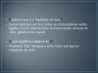 • Explica o que e a Topologia em bus?
• Numa topologia em bus todos os computadores estão
  ligados a uma mesma linha de transmissão através de
  cabo, geralmente coaxial

• O que significa a palavra bus?
• A palavra “bus” designa a linha física que liga as
  máquinas da rede.
 