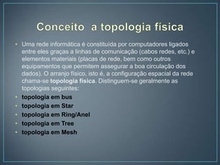 • Uma rede informática é constituída por computadores ligados
  entre eles graças a linhas de comunicação (cabos redes, etc.) e
  elementos materiais (placas de rede, bem como outros
  equipamentos que permitem assegurar a boa circulação dos
  dados). O arranjo físico, isto é, a configuração espacial da rede
  chama-se topologia física. Distinguem-se geralmente as
  topologias seguintes:
• topologia em bus
• topologia em Star
• topologia em Ring/Anel
• topologia em Tree
• topologia em Mesh
 