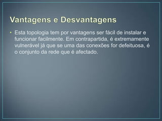 • Esta topologia tem por vantagens ser fácil de instalar e
  funcionar facilmente. Em contrapartida, é extremamente
  vulnerável já que se uma das conexões for defeituosa, é
  o conjunto da rede que é afectado.
 