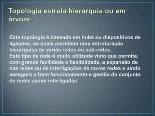 Esta topologia é baseada em hubs ou dispositivos de
ligações, os quais permitem uma estruturação
hierárquica de varias redes ou sub-redes.
Este tipo de rede é muito utilizada visto que permite,
com grande facilidade e flexibilidade, a expansão de
das redes ou de interligações de novas redes e ainda
assegura o bom funcionamento e gestão do conjunto
de redes assim interligadas.
 
