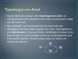 • Numa rede que possui uma topologia em anel, os
  computadores são situados num anel e comunicam cada
  um de cada vez.
• Na realidade, os computadores de uma rede em
  topologia anel não estão ligados em anel, mas ligados a
  um distribuidor (chamado MAU, Multistation Acess Unit)
  que vai gerir a comunicação entre os computadores que
  a ele estão ligados, fixando para cada um deles um
  tempo de palavra.
 