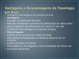 • Vantagens e Desvantagens da Topologia em Anel
• Vantagens
• Pequeno comprimento de cabo
• Não são necessários armários de distribuição de cabos dado
• que as ligações são efectuadas em cada um dos nós.
• O desenho das cablagens é bastante simples.
• Desvantagens
• A falha de um nó provoca a falha da rede.
• Dificuldade de localização de falhas (a falha de um nó
  provoca
• a falha de todos os outros).
• Dificuldade em reconfigurar a rede (instalação de vários nós
• em locais diferentes).
 
