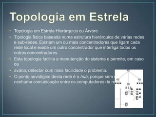 • Topologia em Estrela Hierárquica ou Árvore
• Tipologia física baseada numa estrutura hierárquica de várias redes
  e sub-redes. Existem um ou mais concentradores que ligam cada
  rede local e existe um outro concentrador que interliga todos os
  outros concentradores.
• Esta topologia facilita a manutenção do sistema e permite, em caso
  de
• avaria, detectar com mais facilidade o problema.
• O ponto nevrálgico desta rede é o hub, porque sem ele mais
  nenhuma comunicação entre os computadores da rede é possível.
 