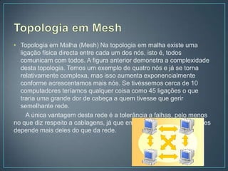 • Topologia em Malha (Mesh) Na topologia em malha existe uma
  ligação física directa entre cada um dos nós, isto é, todos
  comunicam com todos. A figura anterior demonstra a complexidade
  desta topologia. Temos um exemplo de quatro nós e já se torna
  relativamente complexa, mas isso aumenta exponencialmente
  conforme acrescentamos mais nós. Se tivéssemos cerca de 10
  computadores teríamos qualquer coisa como 45 ligações o que
  traria uma grande dor de cabeça a quem tivesse que gerir
  semelhante rede.
     A única vantagem desta rede é a tolerância a falhas, pelo menos
no que diz respeito a cablagens, já que em relação aos computadores
depende mais deles do que da rede.
 