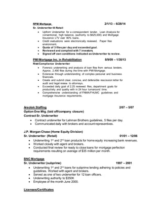 RPM Mortgage 2/1/13 – 6/28/14
Sr. Underwriter III Retail
 Upfront Underwriter for a correspondent lender. Loan Analysis for
conventional, high balance, (authority to $625,000) and Mortgage
Insurance LTV over 80% loans.
 Credit evaluations were electronically reviewed. Paper free
environment.
 Quota of 3 files per day and exceeded goal.
 Reviewed and complied with 7 investors.
 Signed off own conditions indicated as Underwriter to review.
PMI Mortgage Inc. in Rehabilitation 8/9/09 – 1/30/13
Risk/Compliance Underwriter
 Forensic underwriting and analysis of loan files from various lenders.
Approx. 2,490 files during the time with PMI Mortgage.
 Extensive through understanding of complex personal and business
financials.
 Create and submit clear, concise, and defensible rescission letter for
audit and legal review to attorneys.
 Exceeded daily goal of 2.25 reviewed files, department goals for
productivity and quality with in 24 hour turnaround time.
 Comprehensive understanding of FNMA/FHLMC guidelines and
mortgage Insurance requirements.
Areotek Staffing 2/07 – 5/07
Option One Mtg. (laid off/company closure)
Contract Sr. Underwriter
 Contract underwriter for Lehman Brothers guidelines, 5 files per day.
 Communicated daily with brokers and account representives.
J.P. Morgan Chase (Home Equity Division)
Sr. Underwriter (Retail) 01/01 – 12/06
 Underwriting 1st
and 2nd
loan products for home equity increasing bank revenues.
 Worked closely with agent and brokers.
 Conducted final review for ready to close loans for mortgage perfection
requirements resulting on average of $35 million per month.
BNC Mortgage
Sr. Underwriter (subprime) 1997 – 2001
 Underwriting 1st
and 2nd
loans for subprime lending adhering to policies and
guidelines. Worked with agent and brokers.
 Served as one of two underwriter for 12 loan officers.
 Underwriting authority to $350K
 Employee of the month June 2000.
Licenses/Certificates
 