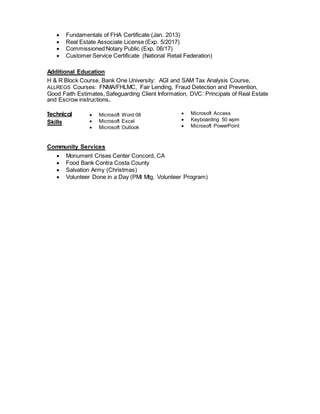  Fundamentals of FHA Certificate (Jan. 2013)
 Real Estate Associate License (Exp. 5/2017)
 Commissioned Notary Public (Exp. 06/17)
 Customer Service Certificate (National Retail Federation)
Additional Education
H & R Block Course, Bank One University: AGI and SAM Tax Analysis Course,
ALLREGS Courses: FNMA/FHLMC, Fair Lending, Fraud Detection and Prevention,
Good Faith Estimates, Safeguarding Client Information, DVC: Principals of Real Estate
and Escrow instructions.
Technical
Skills
 Microsoft Word 08
 Microsoft Excel
 Microsoft Outlook
 Microsoft Access
 Keyboarding 50 wpm
 Microsoft PowerPoint
Community Services
 Monument Crises Center Concord, CA
 Food Bank Contra Costa County
 Salvation Army (Christmas)
 Volunteer Done in a Day (PMI Mtg. Volunteer Program)
 