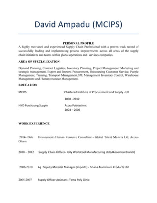 David Ampadu (MCIPS)
PERSONAL PROFILE
A highly motivated and experienced Supply Chain Professional with a proven track record of
successfully leading and implementing process improvements across all areas of the supply
chain/initiatives and teams within global operations and services companies.
AREA OF SPECIALIZATION
Demand Planning, Contract Logistics, Inventory Planning, Project Management. Marketing and
strategic management, Export and Import, Procurement, Outsourcing Customer Service, People
Management, Training, Transport Management,3PL Management Inventory Control, Warehouse
Management and Human resource Management.
EDUCATION
MCIPS Chartered Institute of Procurement and Supply - UK
2008 - 2012
HND Purchasing Supply Accra Polytechnic
2003 – 2006
WORK EXPERIENCE
2014- Date Procurement /Human Resource Consultant - Global Talent Masters Ltd, Accra-
Ghana
2010 – 2012 Supply Chain Officer- Jolly Worldcool Manufacturing Ltd (Akosombo Branch)
2008-2010 Ag. Deputy Material Manager (Imports) - Ghana Aluminium Products Ltd
2005-2007 Supply Officer Assistant- Tema Poly Clinic
 