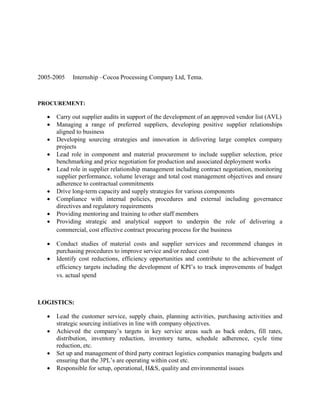 2005-2005 Internship –Cocoa Processing Company Ltd, Tema.
PROCUREMENT:
 Carry out supplier audits in support of the development of an approved vendor list (AVL)
 Managing a range of preferred suppliers, developing positive supplier relationships
aligned to business
 Developing sourcing strategies and innovation in delivering large complex company
projects
 Lead role in component and material procurement to include supplier selection, price
benchmarking and price negotiation for production and associated deployment works
 Lead role in supplier relationship management including contract negotiation, monitoring
supplier performance, volume leverage and total cost management objectives and ensure
adherence to contractual commitments
 Drive long-term capacity and supply strategies for various components
 Compliance with internal policies, procedures and external including governance
directives and regulatory requirements
 Providing mentoring and training to other staff members
 Providing strategic and analytical support to underpin the role of delivering a
commercial, cost effective contract procuring process for the business
 Conduct studies of material costs and supplier services and recommend changes in
purchasing procedures to improve service and/or reduce cost
 Identify cost reductions, efficiency opportunities and contribute to the achievement of
efficiency targets including the development of KPI’s to track improvements of budget
vs. actual spend
LOGISTICS:
 Lead the customer service, supply chain, planning activities, purchasing activities and
strategic sourcing initiatives in line with company objectives.
 Achieved the company’s targets in key service areas such as back orders, fill rates,
distribution, inventory reduction, inventory turns, schedule adherence, cycle time
reduction, etc.
 Set up and management of third party contract logistics companies managing budgets and
ensuring that the 3PL’s are operating within cost etc.
 Responsible for setup, operational, H&S, quality and environmental issues
 