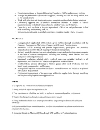  Ensuring compliance to Standard Operating Procedures (SOPs) and company policies
 Manage the performance of vendors / suppliers, ensuring all KPIs are setup and on plan
as per agreed criteria
 Work with other internal functions to ensure smooth transition of distribution solutions
 Continually appraise and re-optimise distribution channels in respect of service
requirements and cost effectiveness of assets, hired services, and 3rd parties.
 Pro-actively seek methods to improve operational efficiencies and performance in line
with monitoring and reporting on KPIs.
 Implement, monitor, and ensure full compliance regarding market returns processes
PLANNING:
 Management of supply of all SKUs within a given portfolio through consultation with the
Customer Development, Marketing, Category and Demand Planning teams
 Introduced S&OP planning and process improvements; participated and presented
forecast data at monthly S&OP meetings with senior management.
 Actively worked with sourcing units, distribution centres and production managers centre
in the area of forecast management, including the monthly sales forecast data and
analysis of forecast performance
 Monitored production schedule daily, resolved issues and provided feedback to all
departments, and Distribution Centre which optimised order fulfilment.
 Established and ensured adherence to finished goods safety stock levels and min max
levels based on sales orders and forecast.
 Managed (NPIs) New Product Introductions – ensured forecasts are loaded so as planned
introduction dates are met
 Continuous improvement of the processes within the supply chain through identifying
and implementing improvement opportunities
SKILLS
1. Exceptional and communication and relationship skills
2. Strong analytical, report and negotiation skills
3. Time consciousness, reliability, and ability to perform in pressure and deadline environment.
4. Catalyst for change, transformation and performance improvement
5. Strong problem resolution skill: able to prioritise broad range of responsibilities efficiently and
effectively
6. Organiser and facilitator with ability to lead, develop, coach and motivate other to maximise their
potential to the business.
8. Computer literate in Microsoft Office, Excel, SAP and Power Point applications
 