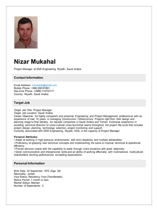 Nizar Mukahal
Project Manager at DAR Engineering Riyadh, Saudi Arabia
Contact Information
Email Address: nmukahal@gmail.com
Mobile Phone: +966.558181891
Day-time Phone: +0966.114733117
Country: Riyadh, Saudi Arabia
Target Job
Target Job Title: Project Manager
Target Job Location: Saudi Arabia
Career Objective: An highly competent and proactive Engineering and Project Management professional with an
experience of over 14 years, in managing Construction / Infrastructure Projects right from their design and
planning stage to final delivery, for reputed companies in Saudi Arabia and Yemen. Extensive experience in
providing technical direction to cross-cultural cross-functional teams throughout the project life-cycle that includes
project design, planning, technology selection, project monitoring and support.
Currently associated with DAR Engineering, Riyadh, KSA, in the capacity of Project Manager
Personal Attributes
• Adept at working in high pressure environments with strict deadlines and multiple deliverables
• Proficiency at grasping new technical concepts and implementing the same to improve technical & operational
efficiency
• Prompt decision maker with the capability to wade through crisis situations with great objectivity
• Good communication and interpersonal skills and an ability of working effectively with multinational, multicultural
stakeholders eliciting performances exceeding expectations.
Personal Information
Birth Date: 24 September 1975 (Age: 39)
Nationality: Jordan
Visa Status: Residency Visa (Transferable)
Notice Period: 1 month or less
Marital Status: Married
Number of Dependents: 3
 