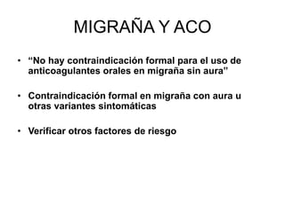 MIGRAÑA Y ACO
• “No hay contraindicación formal para el uso de
anticoagulantes orales en migraña sin aura”
• Contraindicación formal en migraña con aura u
otras variantes sintomáticas
• Verificar otros factores de riesgo
 