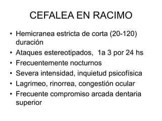 CEFALEA EN RACIMO
• Hemicranea estricta de corta (20-120)
duración
• Ataques estereotipados, 1a 3 por 24 hs
• Frecuentemente nocturnos
• Severa intensidad, inquietud psicofísica
• Lagrimeo, rinorrea, congestión ocular
• Frecuente compromiso arcada dentaria
superior
 