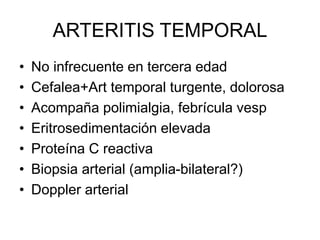 ARTERITIS TEMPORAL
• No infrecuente en tercera edad
• Cefalea+Art temporal turgente, dolorosa
• Acompaña polimialgia, febrícula vesp
• Eritrosedimentación elevada
• Proteína C reactiva
• Biopsia arterial (amplia-bilateral?)
• Doppler arterial
 