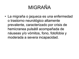 MIGRAÑA
• La migraña o jaqueca es una enfermedad
o trastorno neurológico altamente
prevalente, caracterizado por crisis de
hemicranea pulsátil acompañada de
náuseas y/o vómitos, fono, fotofobia y
moderada a severa incapacidad.
 
