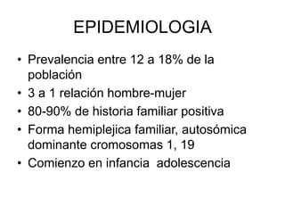 EPIDEMIOLOGIA
• Prevalencia entre 12 a 18% de la
población
• 3 a 1 relación hombre-mujer
• 80-90% de historia familiar positiva
• Forma hemiplejica familiar, autosómica
dominante cromosomas 1, 19
• Comienzo en infancia adolescencia
 