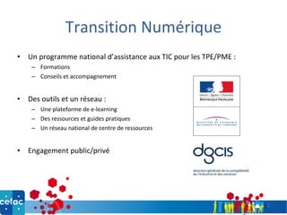 Transition Numérique Un programme national d’assistance aux TIC pour les TPE/PME : Formations Conseils et accompagnement Des outils et un réseau : Une plateforme de e-learning Des ressources et guides pratiques Un réseau national de centre de ressources Engagement public/privé