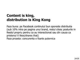 Content is king,
distribution is King Kong
Faza buna: pe Facebook continutul bun sporeste distributia
(sub 10% intra pe pagina unui brand, restul citesc posturile in
feedul propriu pentru ca au interactionat sau din cauza ca
prietenul X likes/shares that)
Faza proasta: concurenta e foarte puternica

24/28

 