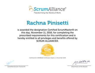Rachna Pinisetti
is awarded the designation Certified ScrumMaster® on
this day, November 11, 2016, for completing the
prescribed requirements for this certification and is
hereby entitled to all privileges and benefits offered by
SCRUM ALLIANCE®.
Certificant ID: 000586222 Certification Expires: 11 November 2018
Certified Scrum Trainer® Chairman of the Board
 