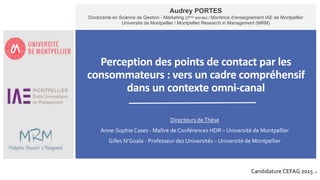 1
Perception des points de contact par les
consommateurs : vers un cadre compréhensif
dans un contexte omni-canal
 Directeurs deThèse
 Anne-Sophie Cases - Maître de Conférences HDR – Université de Montpellier
 Gilles N’Goala - Professeur des Universités – Université de Montpellier
Audrey PORTES
Doctorante en Science de Gestion - Marketing (2ème année) / Monitrice d’enseignement IAE de Montpellier
Université de Montpellier / Montpellier Research in Management (MRM)
Candidature CEFAG 2015
 