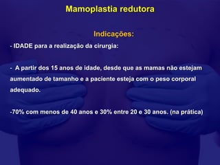 Mamoplastia redutora

                             Indicações:
- IDADE para a realização da cirurgia:


- A partir dos 15 anos de idade, desde que as mamas não estejam
aumentado de tamanho e a paciente esteja com o peso corporal
adequado.


-70% com menos de 40 anos e 30% entre 20 e 30 anos. (na prática)
 
