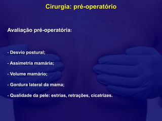 Cirurgia: pré-operatório


Avaliação pré-operatória:



- Desvio postural;

- Assimetria mamária;

- Volume mamário;

- Gordura lateral da mama;

- Qualidade da pele: estrias, retrações, cicatrizes.
 