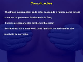 Complicações

- Cicatrizes exuberantes: pode estar associado a fatores como tensão

na sutura da pele e uso inadequado de fios;

- Fatores predisponentes também influenciam

- Dismorfias: achatamento do cone mamário ou assimetrias são

passiveis de correção.
 