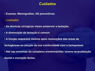 Cuidados

- Exames: Mamografias; US preventivos.

- Lactação:

• As técnicas cirúrgicas visam preservar a lactação;

• A diminuição da lactação é comum

• A função reaparece mesmo após ressecções das áreas de

lactogênese ou secção de sua continuidade com a lactopoiese.

• Até nas enxertias do complexo areolomamilar, ocorre recanalização

ductal e excreção láctea.
 