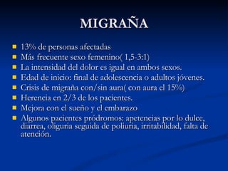 MIGRAÑA 13% de personas afectadas Más frecuente sexo femenino( 1,5-3:1) La intensidad del dolor es igual en ambos sexos. Edad de inicio: final de adolescencia o adultos jóvenes. Crisis de migraña con/sin aura( con aura el 15%) Herencia en 2/3 de los pacientes. Mejora con el sueño y el embarazo Algunos pacientes pródromos: apetencias por lo dulce, diarrea, oliguria seguida de poliuria, irritabilidad, falta de atención.  