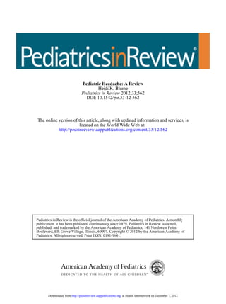 DOI: 10.1542/pir.33-12-562
2012;33;562Pediatrics in Review
Heidi K. Blume
Pediatric Headache: A Review
http://pedsinreview.aappublications.org/content/33/12/562
located on the World Wide Web at:
The online version of this article, along with updated information and services, is
Pediatrics. All rights reserved. Print ISSN: 0191-9601.
Boulevard, Elk Grove Village, Illinois, 60007. Copyright © 2012 by the American Academy of
published, and trademarked by the American Academy of Pediatrics, 141 Northwest Point
publication, it has been published continuously since 1979. Pediatrics in Review is owned,
Pediatrics in Review is the official journal of the American Academy of Pediatrics. A monthly
at Health Internetwork on December 7, 2012http://pedsinreview.aappublications.org/Downloaded from
 