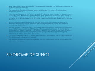 SÍNDROME DE SUNCT
 Es la menos frecuente de todas las cefaleas hemi-craneales. Los pacientes que sufren de
SUNCT suelen ser hombres.
 Se presenta en forma de ataques breves, unilaterales, con inyección conjuntival,
lagrimeo y rinorrea.
 Comienza a la edad de 50,7 años (rango 23-77). El dolor es de muy breve duración, entre
5-250 segundos. Algunos pacientes pueden tener hasta 30 episodios por hora, siendo lo
normal 5 ó 6 ataques en una hora, cambiando de frecuencia. La inyección conjuntival
suele ser el síntoma autonómico más destacable aunque también el lagrimeo puede ser
llamativo.
 El dolor, suele estar localizado en la órbita o región peri orbitaria y ser unilateral. La
mayoría de los casos se han asociado a factores precipitantes, como movimientos
mecánicos del cuello,
 Se han descrito 3 casos de SUNCT secundario a lesiones de fosa posterior. Dos pacientes
con malformaciones a nivel del ángulo pontocerebeloso y uno con un hemangioma
cavernoso en tronco cerebral 11 . En los tres casos el diagnóstico se hizo con RM, de ahí
la conveniencia de realizar esta prueba ante la sospecha de este síndrome para
descartar un origen secundario del SUNCT.
 Su etiopatogenia no se conoce bien, y en cuanto al tratamiento, solo la carbamazepina
ha demostrado eficacia pero parcial.
 Se diferencia de la neuralgia del trigémino por que los síntomas son de mayor duración y
de menor intensidad
 