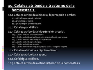 10. Cefalea atribuida a trastorno de la
homeostasis.
10.1 Cefalea atribuida a hipoxia, hipercapnia o ambas.
10.1.1 Cefalea por grandes alturas.
10.1.2 Cefalea por buceo.
10.1.3 Cefalea por apnea del sueño.
10.2 Cefalea por diálisis.
10.3 Cefalea atribuida a hipertensión arterial.
10.3.1 Cefalea atribuida a feocromocitoma.
10.3.2 Cefalea atribuida a crisis hipertensiva sin encefalopatía hipertensiva.
10.3.3 Cefalea atribuida a encefalopatía hipertensiva.
10.3.4 Cefalea atribuida a preeclampsia.
10.3.5 Cefalea atribuida a eclampsia.
10.3.6 Cefalea atribuida a la respuesta presora aguda a un agente exógeno.
10.4 Cefalea atribuida a hipotiroidismo.
10.5 Cefalea atribuida a ayuno.
10.6 Cefalalgia cardíaca.
10.7 Cefalea atribuida a otro trastorno de la homeostasis.
 